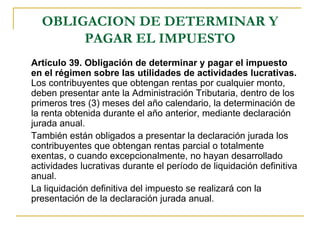 OBLIGACION DE DETERMINAR Y
       PAGAR EL IMPUESTO
Artículo 39. Obligación de determinar y pagar el impuesto
en el régimen sobre las utilidades de actividades lucrativas.
Los contribuyentes que obtengan rentas por cualquier monto,
deben presentar ante la Administración Tributaria, dentro de los
primeros tres (3) meses del año calendario, la determinación de
la renta obtenida durante el año anterior, mediante declaración
jurada anual.
También están obligados a presentar la declaración jurada los
contribuyentes que obtengan rentas parcial o totalmente
exentas, o cuando excepcionalmente, no hayan desarrollado
actividades lucrativas durante el período de liquidación definitiva
anual.
La liquidación definitiva del impuesto se realizará con la
presentación de la declaración jurada anual.
 