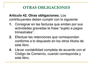 OTRAS OBLIGACIONES
Artículo 42. Otras obligaciones. Los
contribuyentes deben cumplir con lo siguiente:
1. Consignar en las facturas que emitan por sus
    actividades gravadas la frase “sujeto a pagos
    trimestrales”.
2. Efectuar las retenciones que correspondan
    conforme a lo dispuesto en los otros títulos de
    este libro.
4. Llevar contabilidad completa de acuerdo con el
    Código de Comercio, cuando corresponda y
    este libro.
 