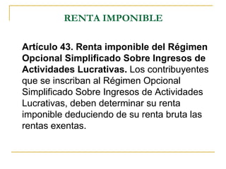 RENTA IMPONIBLE

Artículo 43. Renta imponible del Régimen
Opcional Simplificado Sobre Ingresos de
Actividades Lucrativas. Los contribuyentes
que se inscriban al Régimen Opcional
Simplificado Sobre Ingresos de Actividades
Lucrativas, deben determinar su renta
imponible deduciendo de su renta bruta las
rentas exentas.
 