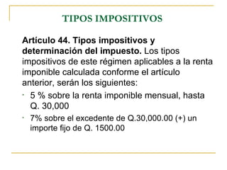 TIPOS IMPOSITIVOS

Artículo 44. Tipos impositivos y
determinación del impuesto. Los tipos
impositivos de este régimen aplicables a la renta
imponible calculada conforme el artículo
anterior, serán los siguientes:
• 5 % sobre la renta imponible mensual, hasta

  Q. 30,000
•   7% sobre el excedente de Q.30,000.00 (+) un
    importe fijo de Q. 1500.00
 