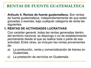 RENTAS DE FUENTE GUATEMALTECA
  Artículo 4. Rentas de fuente guatemalteca. Son rentas
   de fuente guatemalteca, independientemente de que estén
   gravadas o exentas, bajo cualquier categoría de renta las
   siguientes:
1. RENTAS DE ACTIVIDADES LUCRATIVAS
   Con carácter general, todas las rentas generadas dentro
   del territorio nacional, se disponga o no de establecimiento
   permanente desde el que se realice toda o parte de esa
   actividad. Entre otras, se incluyen las rentas provenientes
   de:
   a) La producción, venta y comercialización de bienes en
        Guatemala.
   c) La prestación de servicios en Guatemala.
 