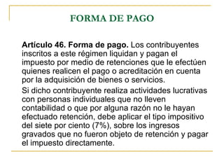 FORMA DE PAGO

Artículo 46. Forma de pago. Los contribuyentes
inscritos a este régimen liquidan y pagan el
impuesto por medio de retenciones que le efectúen
quienes realicen el pago o acreditación en cuenta
por la adquisición de bienes o servicios.
Si dicho contribuyente realiza actividades lucrativas
con personas individuales que no lleven
contabilidad o que por alguna razón no le hayan
efectuado retención, debe aplicar el tipo impositivo
del siete por ciento (7%), sobre los ingresos
gravados que no fueron objeto de retención y pagar
el impuesto directamente.
 