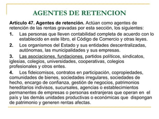 AGENTES DE RETENCION
Artículo 47. Agentes de retención. Actúan como agentes de
retención de las rentas gravadas por esta sección, los siguientes:
1. Las personas que lleven contabilidad completa de acuerdo con lo
     establecido en este libro, el Código de Comercio y otras leyes.
2. Los organismos del Estado y sus entidades descentralizadas,
     autónomas, las municipalidades y sus empresas.
3. Las asociaciones, fundaciones, partidos políticos, sindicatos,
iglesias, colegios, universidades, cooperativas, colegios
profesionales y otros entes.
4. Los fideicomisos, contratos en participación, copropiedades,
comunidades de bienes, sociedades irregulares, sociedades de
hecho, encargo de confianza, gestión de negocios, patrimonios
hereditarios indivisos, sucursales, agencias o establecimientos
permanentes de empresas o personas extranjeras que operan en el
país y las demás unidades productivas o económicas que dispongan
de patrimonio y generen rentas afectas.
 