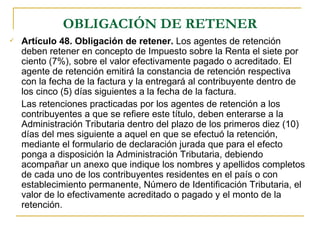 OBLIGACIÓN DE RETENER
   Artículo 48. Obligación de retener. Los agentes de retención
    deben retener en concepto de Impuesto sobre la Renta el siete por
    ciento (7%), sobre el valor efectivamente pagado o acreditado. El
    agente de retención emitirá la constancia de retención respectiva
    con la fecha de la factura y la entregará al contribuyente dentro de
    los cinco (5) días siguientes a la fecha de la factura.
    Las retenciones practicadas por los agentes de retención a los
    contribuyentes a que se refiere este título, deben enterarse a la
    Administración Tributaria dentro del plazo de los primeros diez (10)
    días del mes siguiente a aquel en que se efectuó la retención,
    mediante el formulario de declaración jurada que para el efecto
    ponga a disposición la Administración Tributaria, debiendo
    acompañar un anexo que indique los nombres y apellidos completos
    de cada uno de los contribuyentes residentes en el país o con
    establecimiento permanente, Número de Identificación Tributaria, el
    valor de lo efectivamente acreditado o pagado y el monto de la
    retención.
 