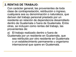 2. RENTAS DE TRABAJO:
   Con carácter general, las provenientes de toda
   clase de contraprestación, retribución o ingreso,
   cualquiera sea su denominación o naturaleza, que
   deriven del trabajo personal prestado por un
   residente en relación de dependencia desarrollado
   dentro de Guatemala o fuera de Guatemala. Entre
   otras, se incluyen como rentas del trabajo, las
   provenientes de:
   a) El trabajo realizado dentro o fuera de
   Guatemala por un residente en Guatemala, que
       sea retribuido por otro residente en Guatemala
       o un establecimiento permanente u organismo
       internacional que opere en Guatemala.
 