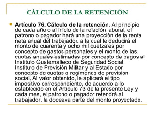 CÁLCULO DE LA RETENCIÓN
   Artículo 76. Cálculo de la retención. Al principio
    de cada año o al inicio de la relación laboral, el
    patrono o pagador hará una proyección de la renta
    neta anual del trabajador, a la cual le deducirá el
    monto de cuarenta y ocho mil quetzales por
    concepto de gastos personales y el monto de las
    cuotas anuales estimadas por concepto de pagos al
    Instituto Guatemalteco de Seguridad Social,
    Instituto de Previsión Militar y al Estado por
    concepto de cuotas a regímenes de previsión
    social. Al valor obtenido, le aplicará el tipo
    impositivo correspondiente, de acuerdo a lo
    establecido en el Artículo 73 de la presente Ley y
    cada mes, el patrono o pagador retendrá al
    trabajador, la doceava parte del monto proyectado.
 