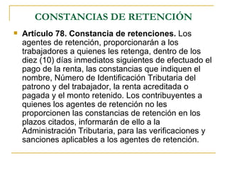 CONSTANCIAS DE RETENCIÓN
   Artículo 78. Constancia de retenciones. Los
    agentes de retención, proporcionarán a los
    trabajadores a quienes les retenga, dentro de los
    diez (10) días inmediatos siguientes de efectuado el
    pago de la renta, las constancias que indiquen el
    nombre, Número de Identificación Tributaria del
    patrono y del trabajador, la renta acreditada o
    pagada y el monto retenido. Los contribuyentes a
    quienes los agentes de retención no les
    proporcionen las constancias de retención en los
    plazos citados, informarán de ello a la
    Administración Tributaria, para las verificaciones y
    sanciones aplicables a los agentes de retención.
 