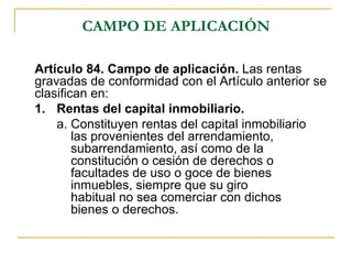 CAMPO DE APLICACIÓN

Artículo 84. Campo de aplicación. Las rentas
gravadas de conformidad con el Artículo anterior se
clasifican en:
1. Rentas del capital inmobiliario.
    a. Constituyen rentas del capital inmobiliario
        las provenientes del arrendamiento,
        subarrendamiento, así como de la
        constitución o cesión de derechos o
        facultades de uso o goce de bienes
        inmuebles, siempre que su giro
        habitual no sea comerciar con dichos
        bienes o derechos.
 