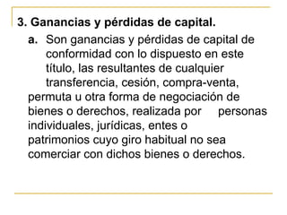 3. Ganancias y pérdidas de capital.
  a. Son ganancias y pérdidas de capital de
      conformidad con lo dispuesto en este
      título, las resultantes de cualquier
      transferencia, cesión, compra-venta,
  permuta u otra forma de negociación de
  bienes o derechos, realizada por personas
  individuales, jurídicas, entes o
  patrimonios cuyo giro habitual no sea
  comerciar con dichos bienes o derechos.
 
