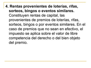 4. Rentas provenientes de loterías, rifas,
  sorteos, bingos o eventos similares.
  Constituyen rentas de capital, las
  provenientes de premios de loterías, rifas,
  sorteos, bingos o por eventos similares. En el
  caso de premios que no sean en efectivo, el
  impuesto se aplica sobre el valor de libre
  competencia del derecho o del bien objeto
  del premio.
 