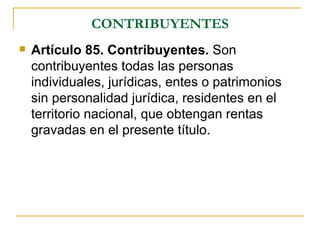 CONTRIBUYENTES
   Artículo 85. Contribuyentes. Son
    contribuyentes todas las personas
    individuales, jurídicas, entes o patrimonios
    sin personalidad jurídica, residentes en el
    territorio nacional, que obtengan rentas
    gravadas en el presente título.
 