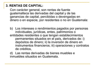 3. RENTAS DE CAPITAL:
   Con carácter general, son rentas de fuente
   guatemalteca las derivadas del capital y de las
   ganancias de capital, percibidas o devengadas en
   dinero o en especie, por residentes o no en Guatemala:

  b) Los intereses o rendimientos pagados por personas
      individuales, jurídicas, entes, patrimonios o
  entidades residentes o que tengan establecimientos
      permanentes situados en el país, derivados de: i)
      depósitos de dinero; ii) la inversión de dinero en
      instrumentos financieros; iii) operaciones y contratos
      de créditos,
  d) Las rentas derivadas de bienes muebles e
  inmuebles situados en Guatemala.
 