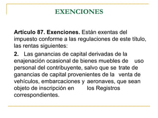 EXENCIONES

Artículo 87. Exenciones. Están exentas del
impuesto conforme a las regulaciones de este título,
las rentas siguientes:
2. Las ganancias de capital derivadas de la
enajenación ocasional de bienes muebles de uso
personal del contribuyente, salvo que se trate de
ganancias de capital provenientes de la venta de
vehículos, embarcaciones y aeronaves, que sean
objeto de inscripción en     los Registros
correspondientes.
 