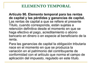 ELEMENTO TEMPORAL
Artículo 90. Elemento temporal para las rentas
de capital y las pérdidas y ganancias de capital.
Las rentas de capital a que se refiere el presente
Título, cuando corresponda, están sujetas a
retención definitiva desde el momento en que se
haga efectivo el pago, acreditamiento o abono
bancario en dinero o en especie al beneficiario de la
renta.
Para las ganancias de capital la obligación tributaria
nace en el momento en que se produzca la
variación en el patrimonio del contribuyente de
conformidad con el artículo que norma el campo de
aplicación del impuesto, regulado en este título.
 