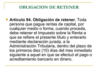 OBLIGACION DE RETENER

   Artículo 94. Obligación de retener. Toda
    persona que pague rentas de capital, por
    cualquier medio o forma, cuando proceda,
    debe retener el Impuesto sobre la Renta a
    que se refiere el presente título y enterarlo
    mediante declaración jurada, a la
    Administración Tributaria, dentro del plazo de
    los primeros diez (10) días del mes inmediato
    siguiente a aquel en que se efectuó el pago o
    acreditamiento bancario en dinero.
 
