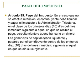 PAGO DEL IMPUESTO

   Artículo 95. Pago del impuesto. En el caso que no
    se efectúe retención, el contribuyente debe liquidar
    y pagar el impuesto a la Administración Tributaria,
    en el plazo de los primeros diez (10) días del mes
    inmediato siguiente a aquel en que se recibió el
    pago, acreditamiento o abono bancario en dinero.
    Las ganancias de capital deben liquidarse y
    pagarse por el contribuyente dentro de los primeros
    diez (10) días del mes inmediato siguiente a aquel
    en que se dio su surgimiento.
 