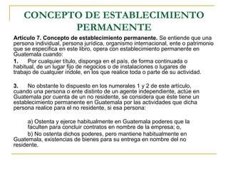 CONCEPTO DE ESTABLECIMIENTO
           PERMANENTE
Artículo 7. Concepto de establecimiento permanente. Se entiende que una
persona individual, persona jurídica, organismo internacional, ente o patrimonio
que se especifica en este libro, opera con establecimiento permanente en
Guatemala cuando:
1.    Por cualquier título, disponga en el país, de forma continuada o
habitual, de un lugar fijo de negocios o de instalaciones o lugares de
trabajo de cualquier índole, en los que realice toda o parte de su actividad.

3.   No obstante lo dispuesto en los numerales 1 y 2 de este artículo,
cuando una persona o ente distinto de un agente independiente, actúe en
Guatemala por cuenta de un no residente, se considera que éste tiene un
establecimiento permanente en Guatemala por las actividades que dicha
persona realice para el no residente, si esa persona:

      a) Ostenta y ejerce habitualmente en Guatemala poderes que la
      faculten para concluir contratos en nombre de la empresa; o,
      b) No ostenta dichos poderes, pero mantiene habitualmente en
Guatemala, existencias de bienes para su entrega en nombre del no
residente.
 