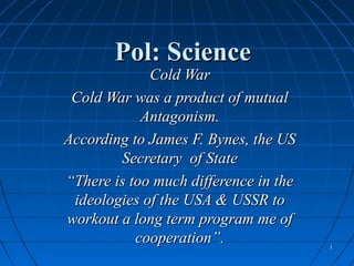 Pol: Science
             Cold War
 Cold War was a product of mutual
            Antagonism.
According to James F. Bynes, the US
        Secretary of State
“There is too much difference in the
 ideologies of the USA & USSR to
workout a long term program me of
           cooperation”.               1
 