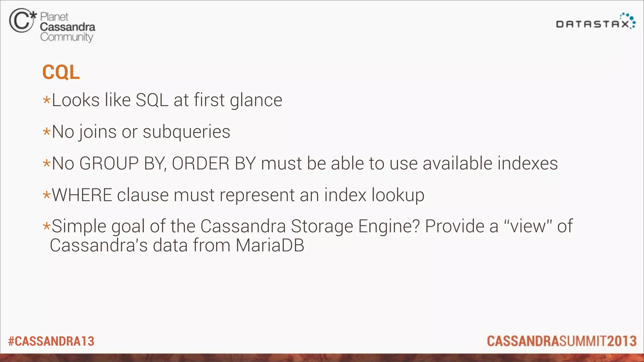 #CASSANDRA13
CQL
*Looks like SQL at first glance
*No joins or subqueries
*No GROUP BY, ORDER BY must be able to use available indexes
*WHERE clause must represent an index lookup
*Simple goal of the Cassandra Storage Engine? Provide a “view” of
Cassandra’s data from MariaDB
 