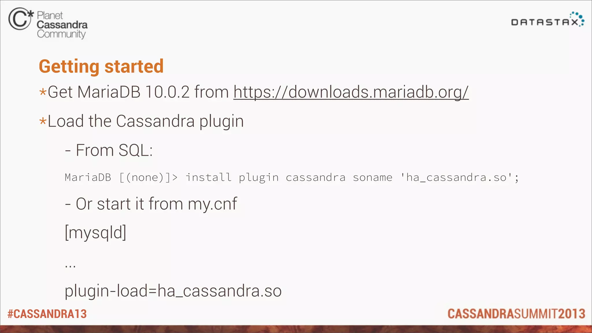 #CASSANDRA13
Getting started
*Get MariaDB 10.0.2 from https://downloads.mariadb.org/
*Load the Cassandra plugin
- From SQL:
MariaDB [(none)]> install plugin cassandra soname 'ha_cassandra.so';
- Or start it from my.cnf
[mysqld]
...
plugin-load=ha_cassandra.so
 