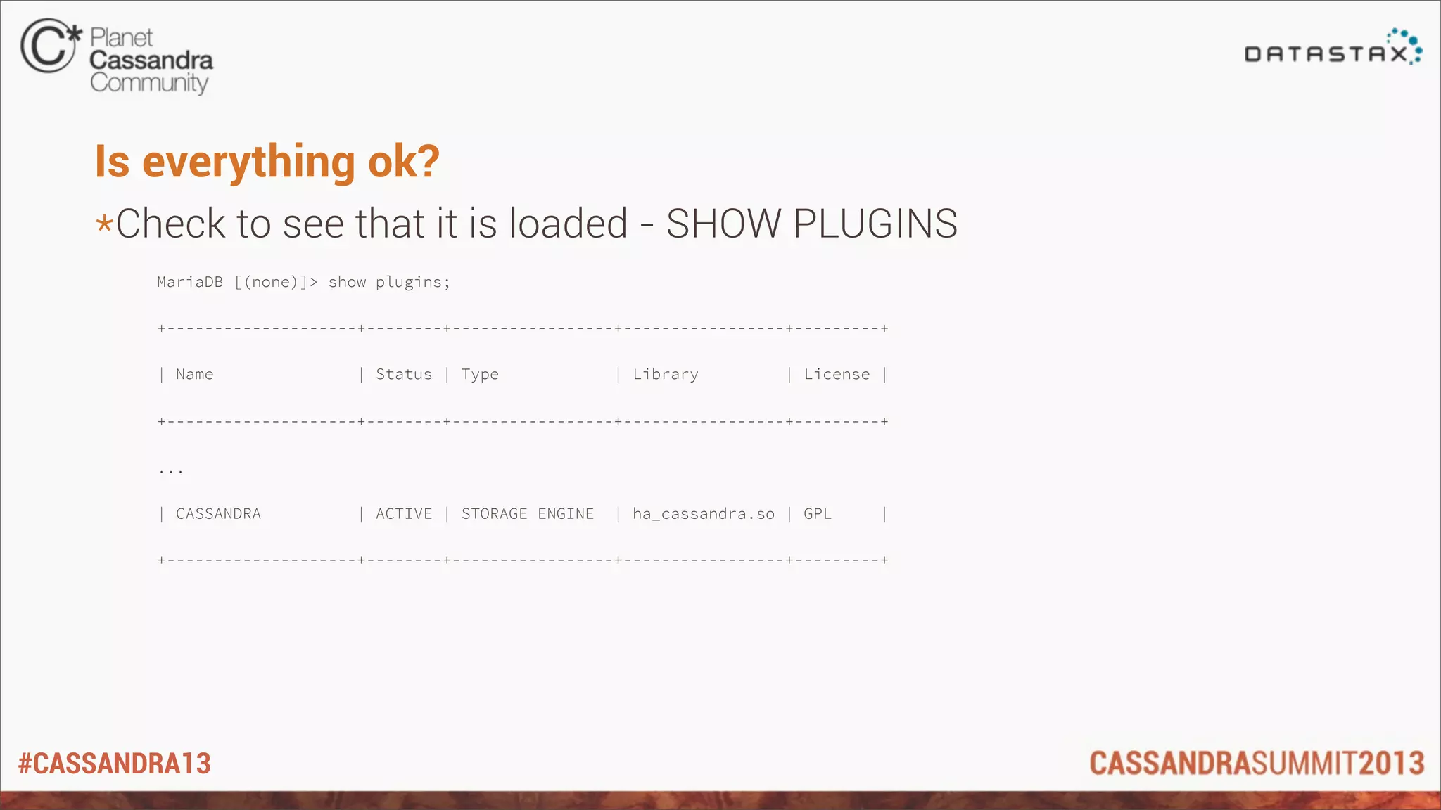 #CASSANDRA13
Is everything ok?
*Check to see that it is loaded - SHOW PLUGINS
MariaDB [(none)]> show plugins;
+--------------------+--------+-----------------+-----------------+---------+
| Name | Status | Type | Library | License |
+--------------------+--------+-----------------+-----------------+---------+
...
| CASSANDRA | ACTIVE | STORAGE ENGINE | ha_cassandra.so | GPL |
+--------------------+--------+-----------------+-----------------+---------+
 