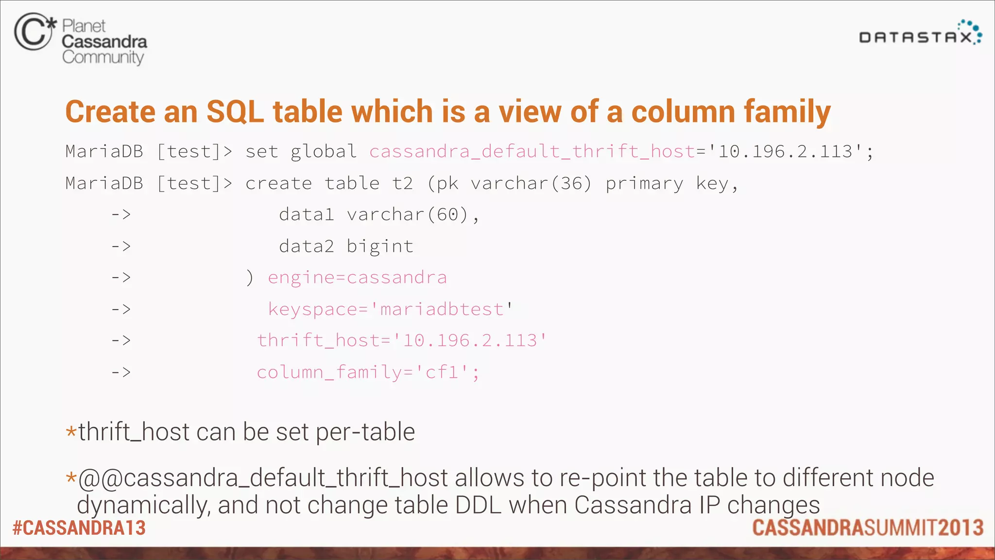 #CASSANDRA13
Create an SQL table which is a view of a column family
MariaDB [test]> set global cassandra_default_thrift_host='10.196.2.113';
MariaDB [test]> create table t2 (pk varchar(36) primary key,
-> data1 varchar(60),
-> data2 bigint
-> ) engine=cassandra
-> keyspace='mariadbtest'
-> thrift_host='10.196.2.113'
-> column_family='cf1';
*thrift_host can be set per-table
*@@cassandra_default_thrift_host allows to re-point the table to different node
dynamically, and not change table DDL when Cassandra IP changes
 