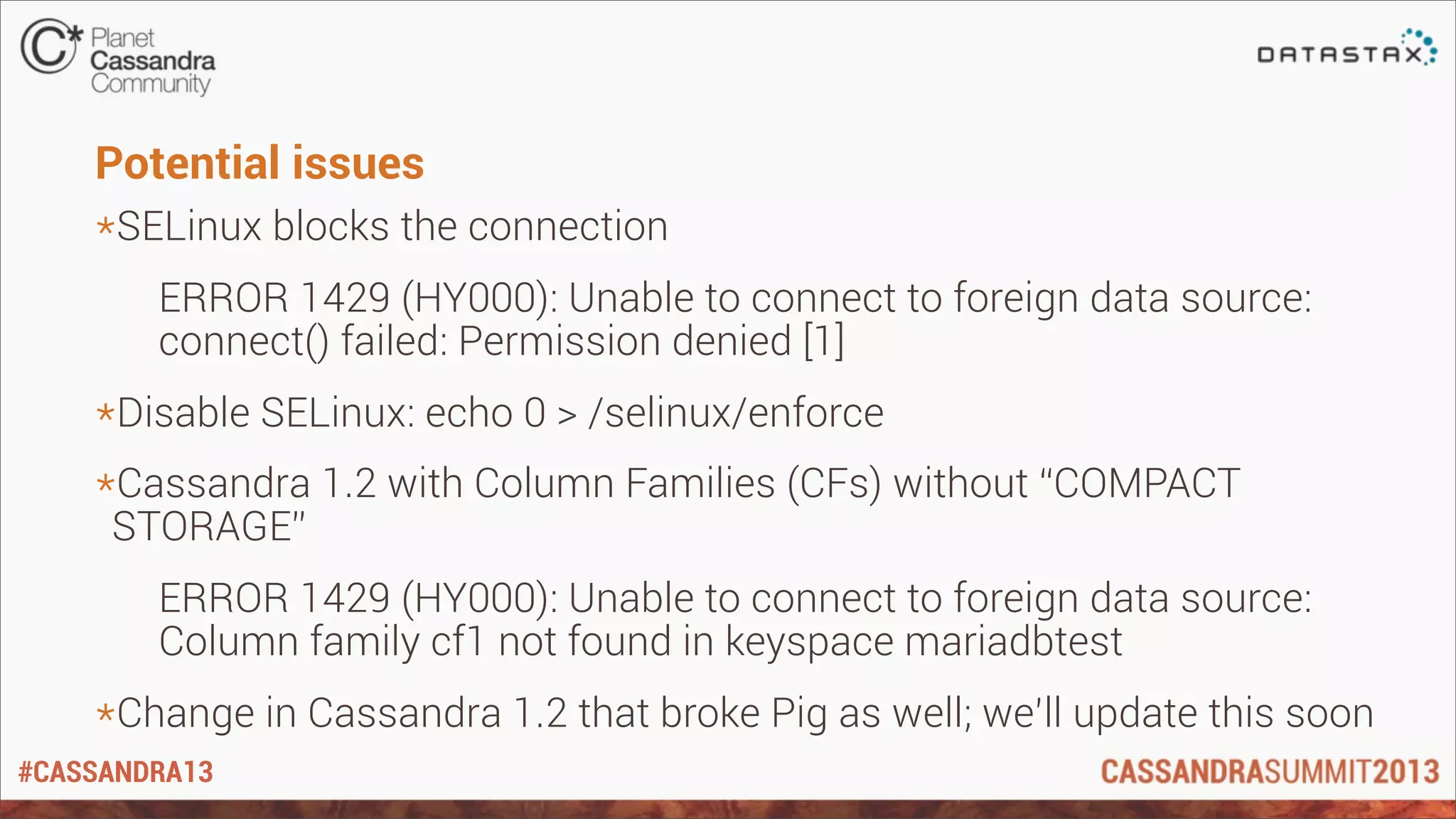 #CASSANDRA13
Potential issues
*SELinux blocks the connection
ERROR 1429 (HY000): Unable to connect to foreign data source:
connect() failed: Permission denied [1]
*Disable SELinux: echo 0 > /selinux/enforce
*Cassandra 1.2 with Column Families (CFs) without “COMPACT
STORAGE”
ERROR 1429 (HY000): Unable to connect to foreign data source:
Column family cf1 not found in keyspace mariadbtest
*Change in Cassandra 1.2 that broke Pig as well; we’ll update this soon
 