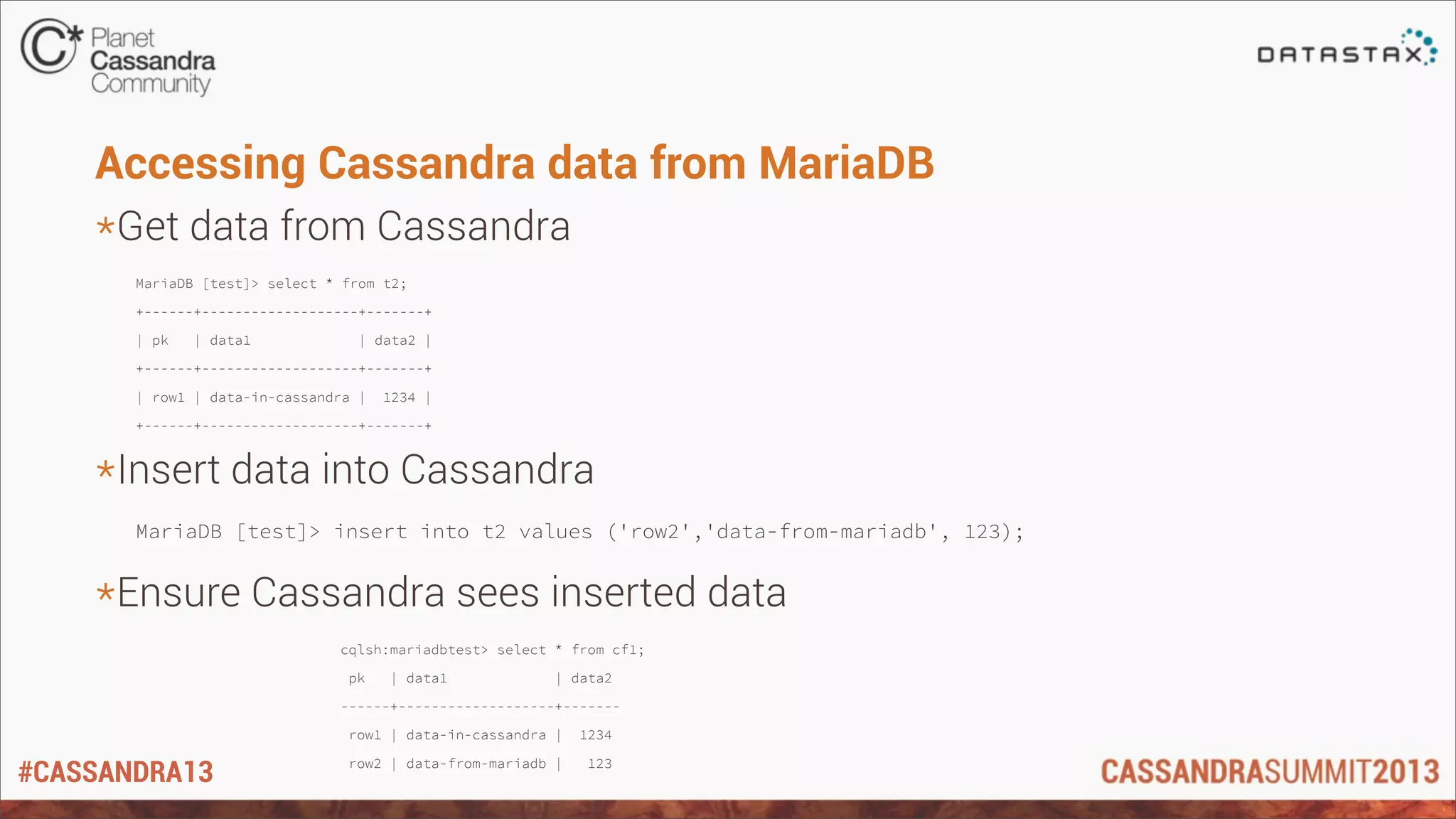 #CASSANDRA13
Accessing Cassandra data from MariaDB
*Get data from Cassandra
MariaDB [test]> select * from t2;
+------+-------------------+-------+
| pk | data1 | data2 |
+------+-------------------+-------+
| row1 | data-in-cassandra | 1234 |
+------+-------------------+-------+
*Insert data into Cassandra
MariaDB [test]> insert into t2 values ('row2','data-from-mariadb', 123);
*Ensure Cassandra sees inserted data
cqlsh:mariadbtest> select * from cf1;
pk | data1 | data2
------+-------------------+-------
row1 | data-in-cassandra | 1234
row2 | data-from-mariadb | 123
 