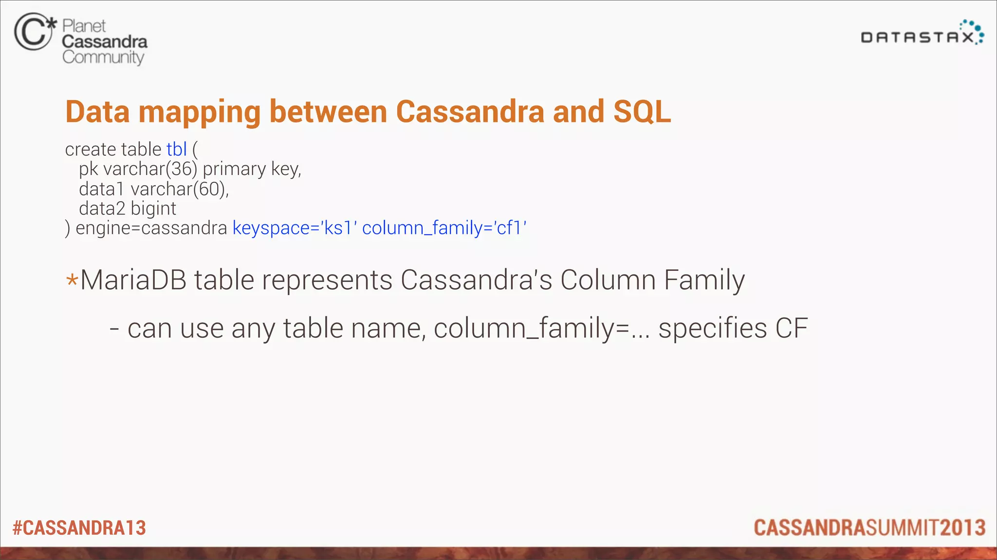 #CASSANDRA13
Data mapping between Cassandra and SQL
create table tbl (
pk varchar(36) primary key,
data1 varchar(60),
data2 bigint
) engine=cassandra keyspace='ks1' column_family='cf1'
*MariaDB table represents Cassandra’s Column Family
- can use any table name, column_family=... specifies CF
 