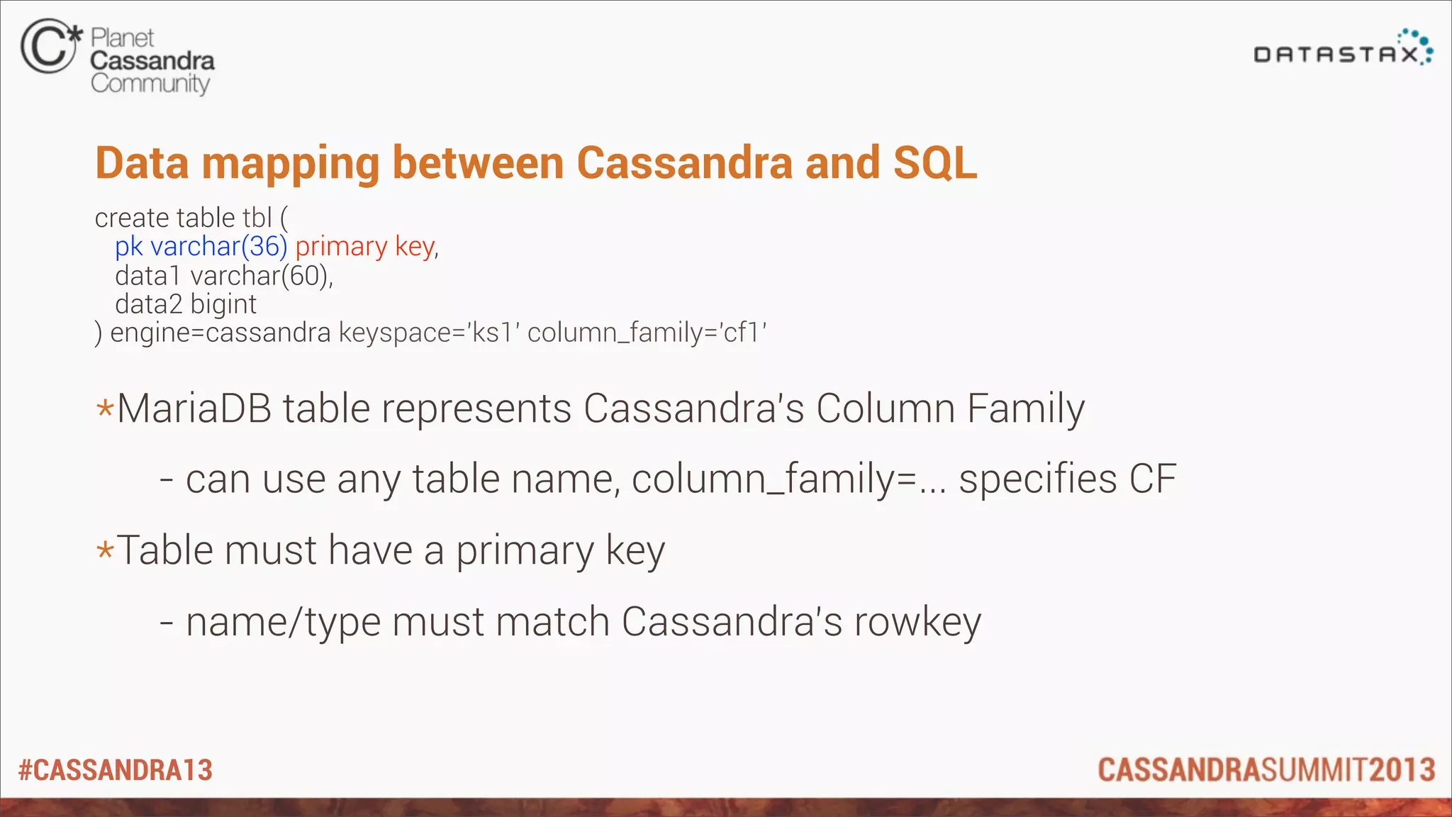 #CASSANDRA13
Data mapping between Cassandra and SQL
create table tbl (
pk varchar(36) primary key,
data1 varchar(60),
data2 bigint
) engine=cassandra keyspace='ks1' column_family='cf1'
*MariaDB table represents Cassandra’s Column Family
- can use any table name, column_family=... specifies CF
*Table must have a primary key
- name/type must match Cassandra’s rowkey
 
