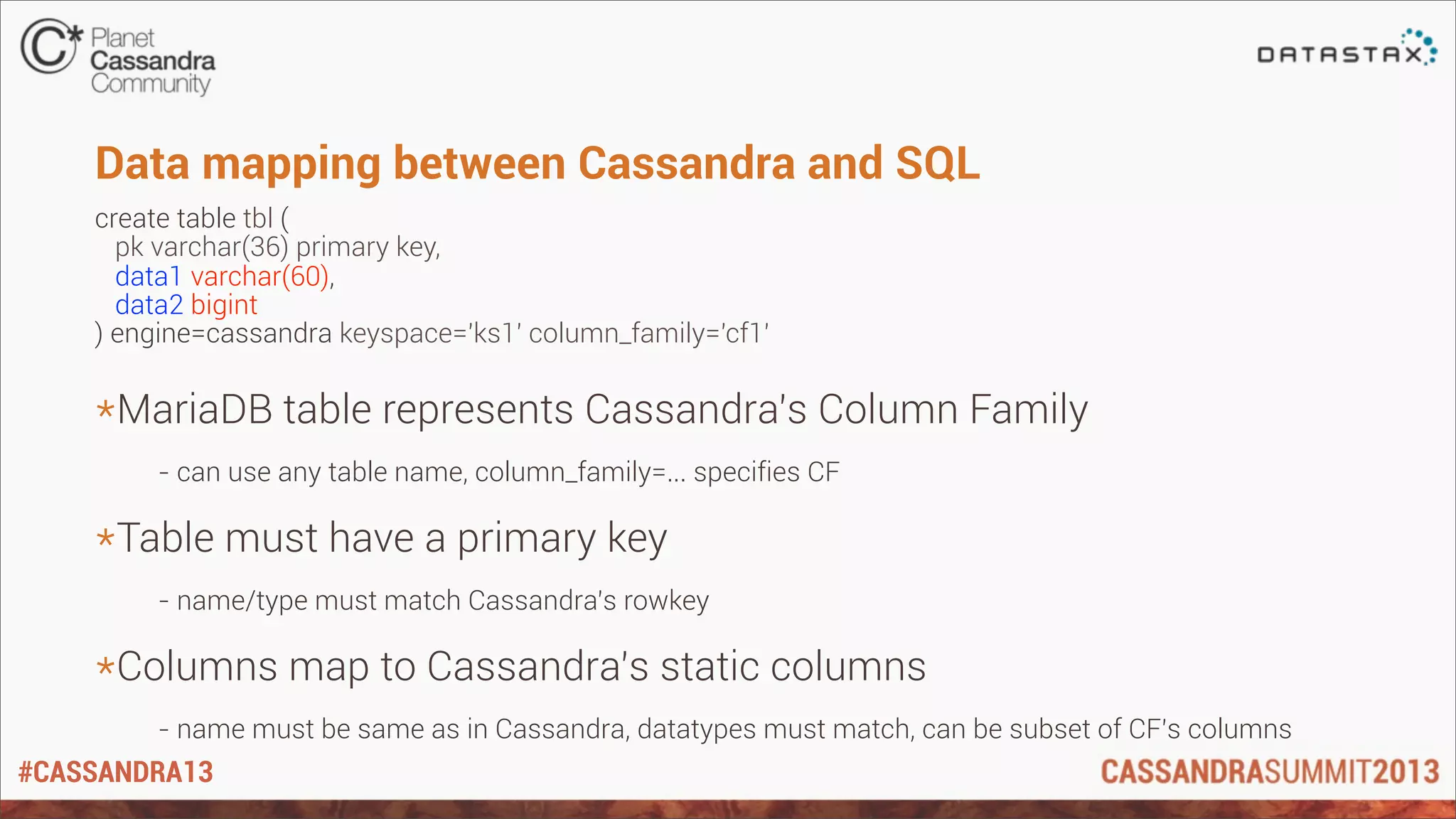 #CASSANDRA13
Data mapping between Cassandra and SQL
create table tbl (
pk varchar(36) primary key,
data1 varchar(60),
data2 bigint
) engine=cassandra keyspace='ks1' column_family='cf1'
*MariaDB table represents Cassandra’s Column Family
- can use any table name, column_family=... specifies CF
*Table must have a primary key
- name/type must match Cassandra’s rowkey
*Columns map to Cassandra’s static columns
- name must be same as in Cassandra, datatypes must match, can be subset of CF’s columns
 