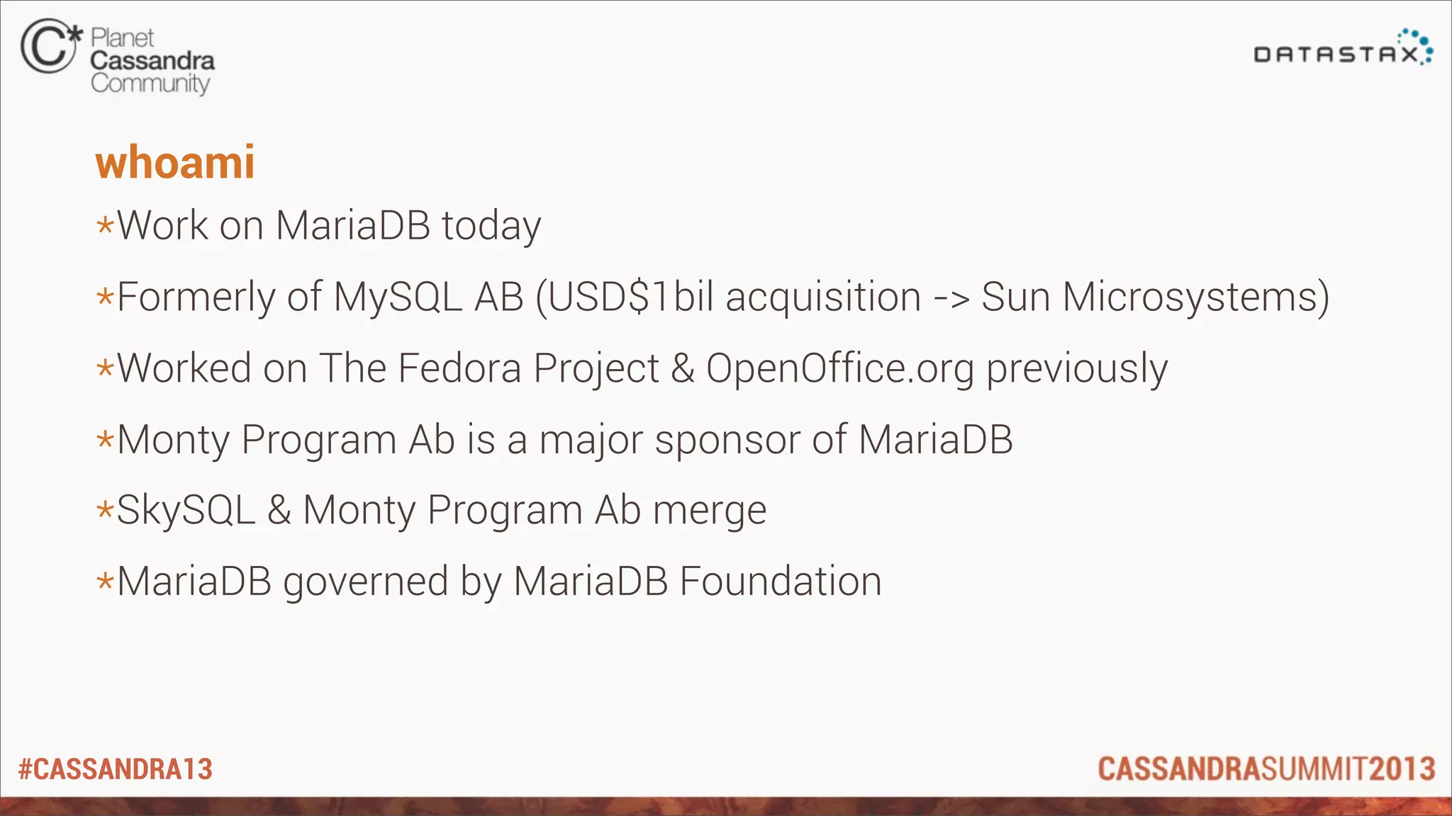 #CASSANDRA13
whoami
*Work on MariaDB today
*Formerly of MySQL AB (USD$1bil acquisition -> Sun Microsystems)
*Worked on The Fedora Project & OpenOffice.org previously
*Monty Program Ab is a major sponsor of MariaDB
*SkySQL & Monty Program Ab merge
*MariaDB governed by MariaDB Foundation
 