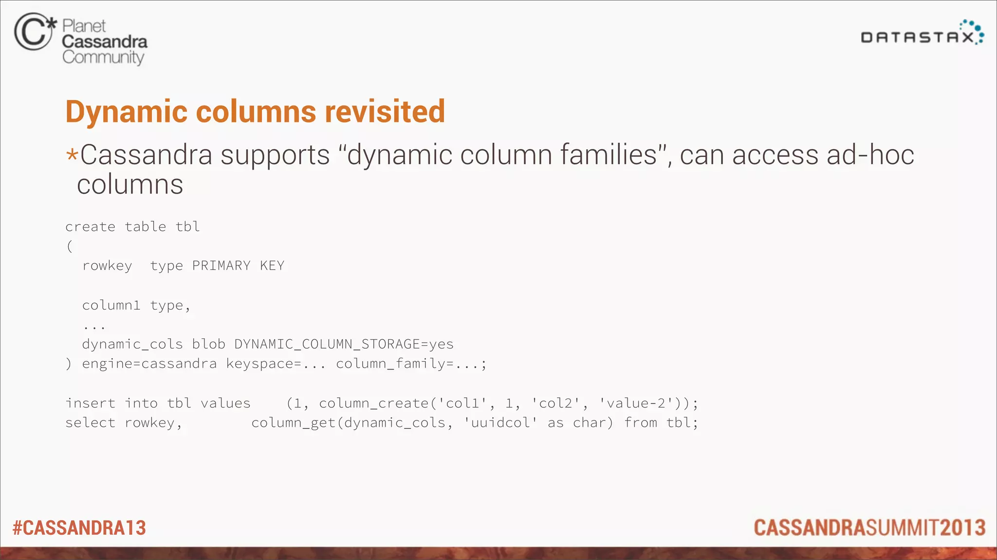 #CASSANDRA13
Dynamic columns revisited
*Cassandra supports “dynamic column families”, can access ad-hoc
columns
create table tbl
(
rowkey type PRIMARY KEY
column1 type,
...
dynamic_cols blob DYNAMIC_COLUMN_STORAGE=yes
) engine=cassandra keyspace=... column_family=...;
insert into tbl values (1, column_create('col1', 1, 'col2', 'value-2'));
select rowkey, column_get(dynamic_cols, 'uuidcol' as char) from tbl;
 