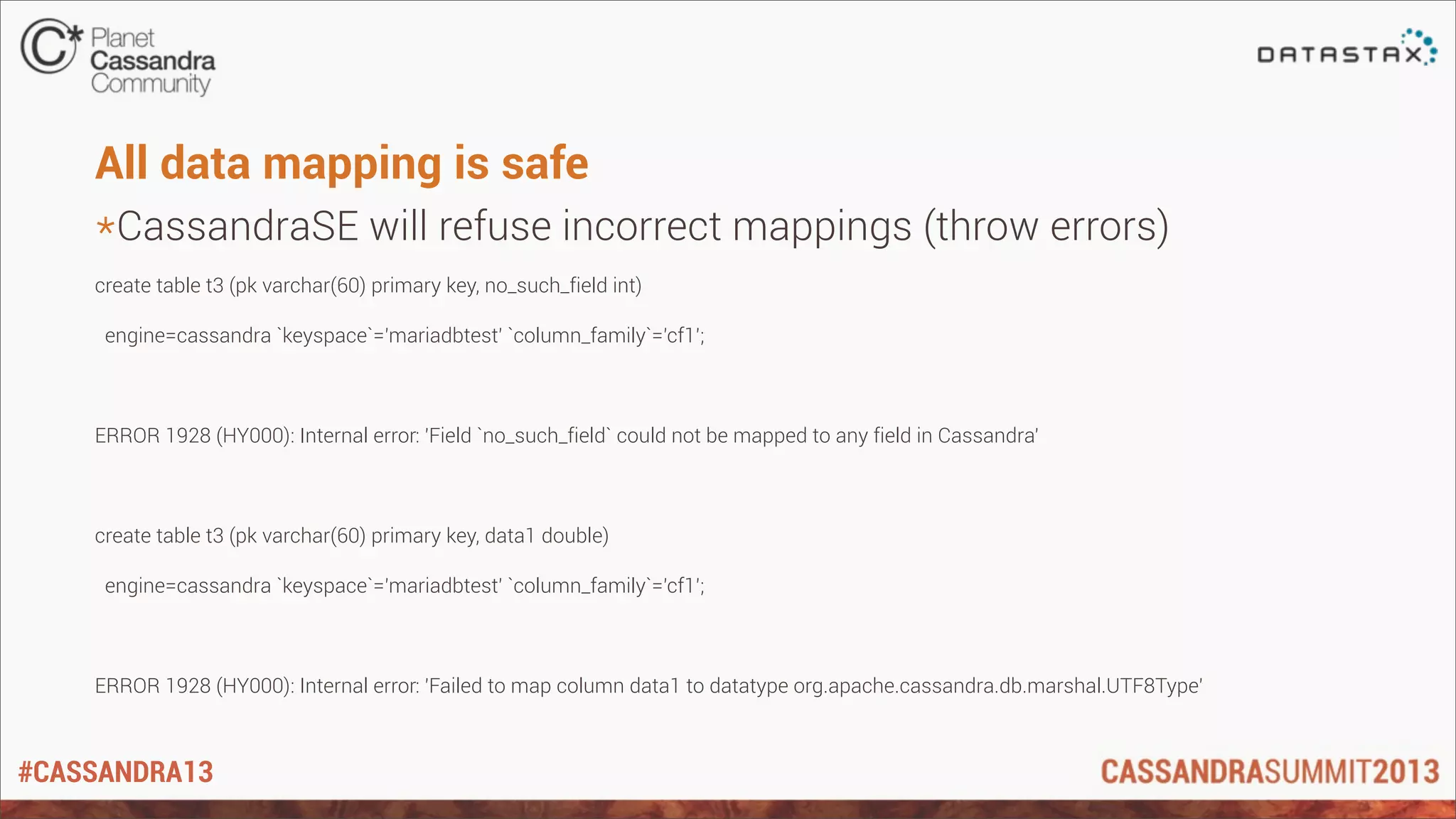 #CASSANDRA13
All data mapping is safe
*CassandraSE will refuse incorrect mappings (throw errors)
create table t3 (pk varchar(60) primary key, no_such_field int)
engine=cassandra `keyspace`='mariadbtest' `column_family`='cf1';
ERROR 1928 (HY000): Internal error: 'Field `no_such_field` could not be mapped to any field in Cassandra'
create table t3 (pk varchar(60) primary key, data1 double)
engine=cassandra `keyspace`='mariadbtest' `column_family`='cf1';
ERROR 1928 (HY000): Internal error: 'Failed to map column data1 to datatype org.apache.cassandra.db.marshal.UTF8Type'
 
