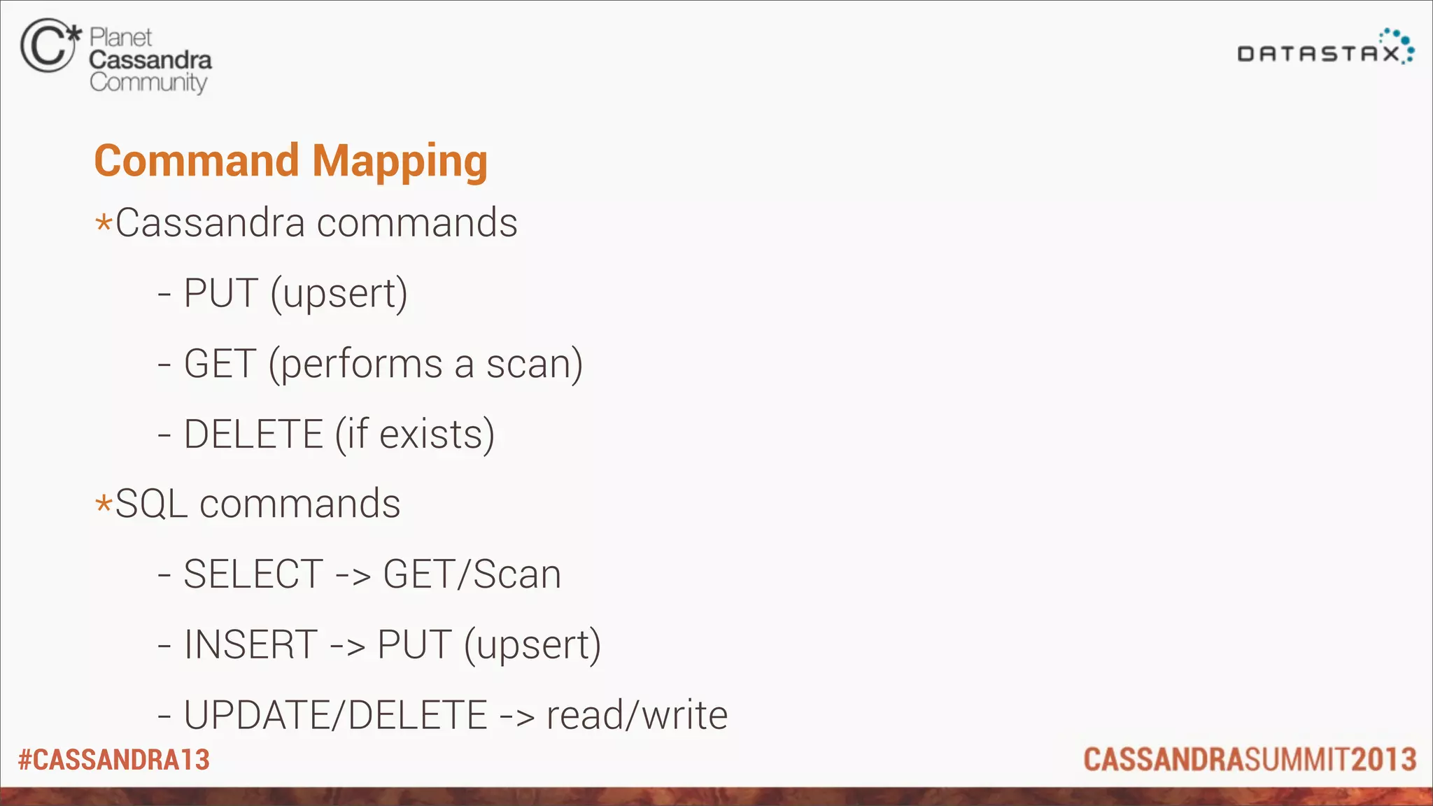 #CASSANDRA13
Command Mapping
*Cassandra commands
- PUT (upsert)
- GET (performs a scan)
- DELETE (if exists)
*SQL commands
- SELECT -> GET/Scan
- INSERT -> PUT (upsert)
- UPDATE/DELETE -> read/write
 