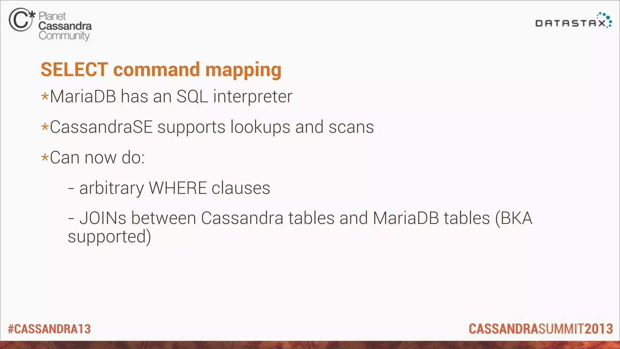 #CASSANDRA13
SELECT command mapping
*MariaDB has an SQL interpreter
*CassandraSE supports lookups and scans
*Can now do:
- arbitrary WHERE clauses
- JOINs between Cassandra tables and MariaDB tables (BKA
supported)
 