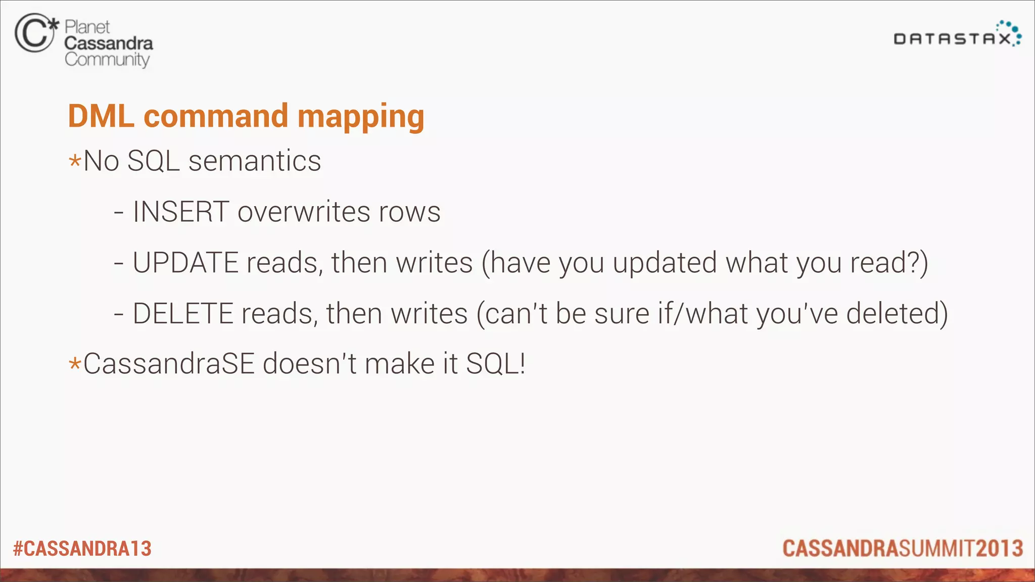 #CASSANDRA13
DML command mapping
*No SQL semantics
- INSERT overwrites rows
- UPDATE reads, then writes (have you updated what you read?)
- DELETE reads, then writes (can’t be sure if/what you’ve deleted)
*CassandraSE doesn’t make it SQL!
 