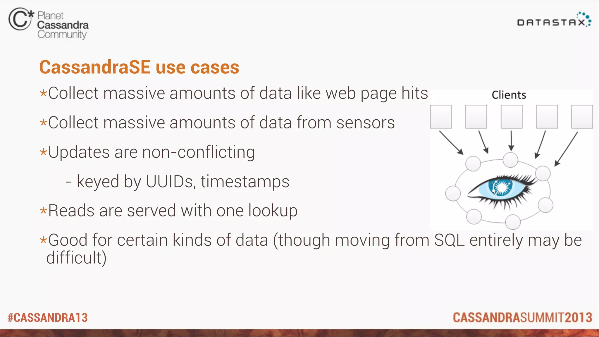 #CASSANDRA13
CassandraSE use cases
*Collect massive amounts of data like web page hits
*Collect massive amounts of data from sensors
*Updates are non-conflicting
- keyed by UUIDs, timestamps
*Reads are served with one lookup
*Good for certain kinds of data (though moving from SQL entirely may be
difficult)
 