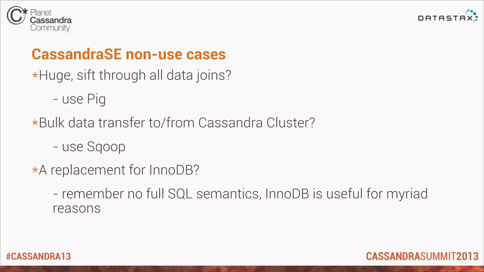#CASSANDRA13
CassandraSE non-use cases
*Huge, sift through all data joins?
- use Pig
*Bulk data transfer to/from Cassandra Cluster?
- use Sqoop
*A replacement for InnoDB?
- remember no full SQL semantics, InnoDB is useful for myriad
reasons
 