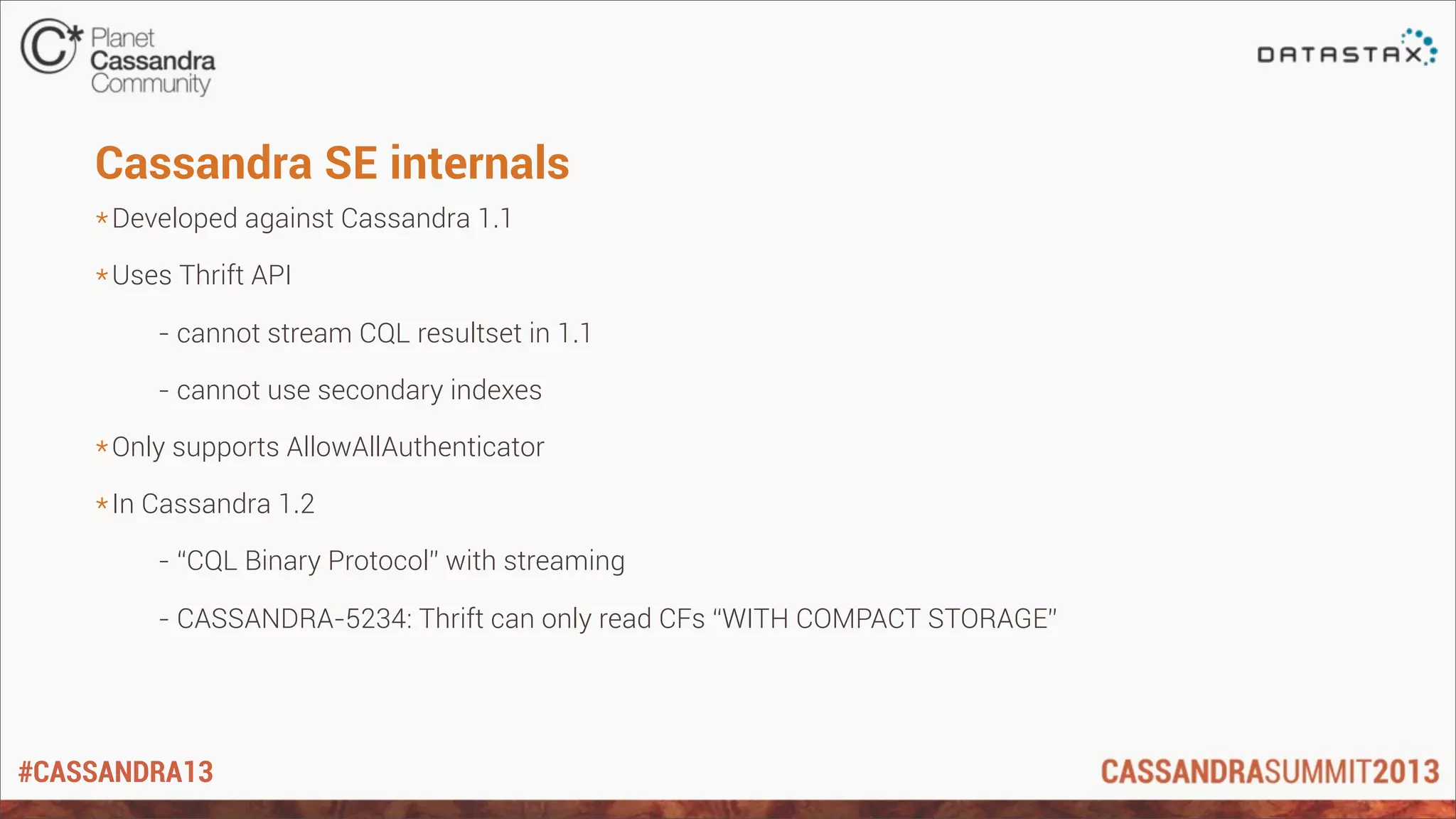 #CASSANDRA13
Cassandra SE internals
*Developed against Cassandra 1.1
*Uses Thrift API
- cannot stream CQL resultset in 1.1
- cannot use secondary indexes
*Only supports AllowAllAuthenticator
*In Cassandra 1.2
- “CQL Binary Protocol” with streaming
- CASSANDRA-5234: Thrift can only read CFs “WITH COMPACT STORAGE”
 