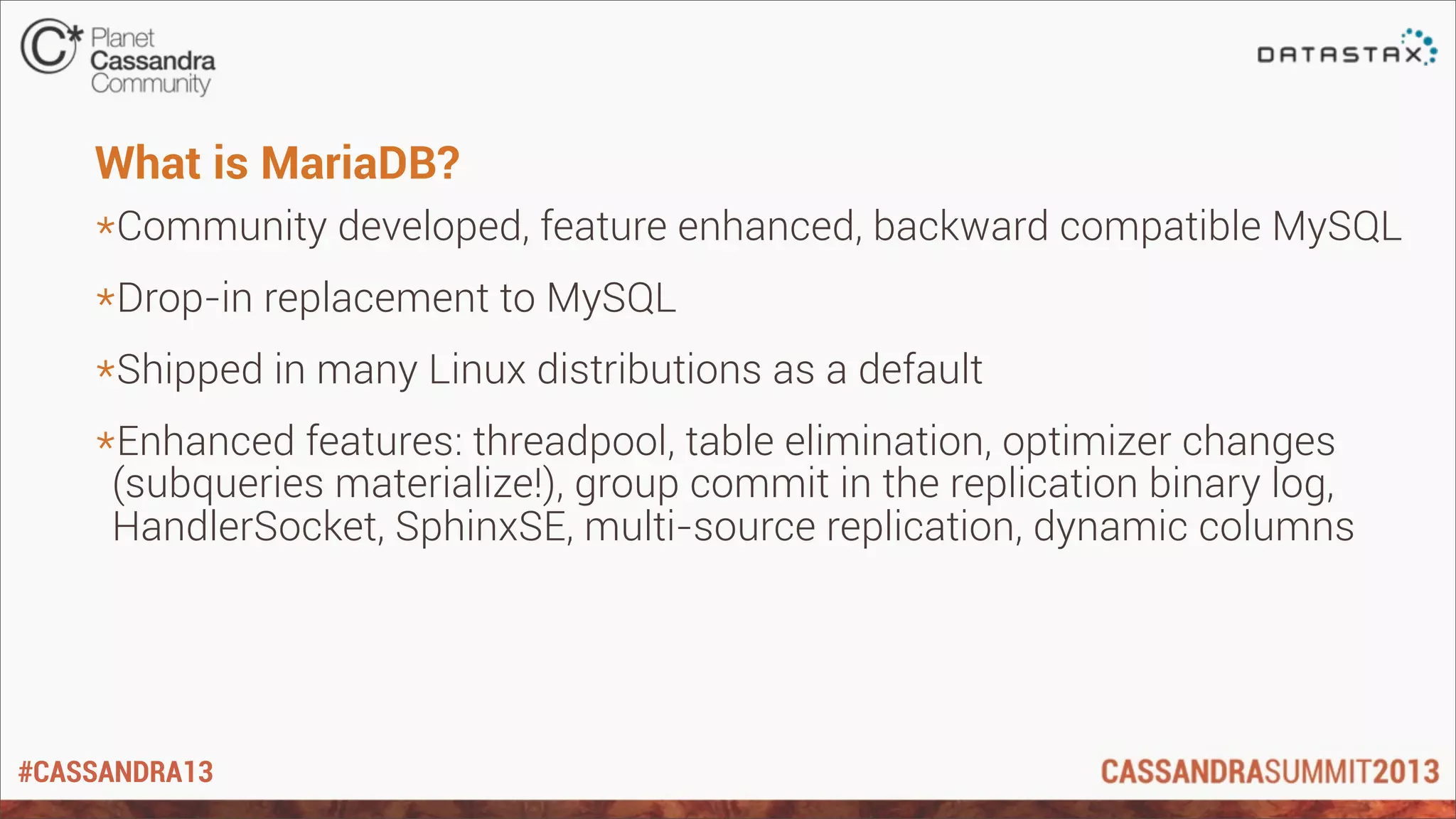 #CASSANDRA13
What is MariaDB?
*Community developed, feature enhanced, backward compatible MySQL
*Drop-in replacement to MySQL
*Shipped in many Linux distributions as a default
*Enhanced features: threadpool, table elimination, optimizer changes
(subqueries materialize!), group commit in the replication binary log,
HandlerSocket, SphinxSE, multi-source replication, dynamic columns
 