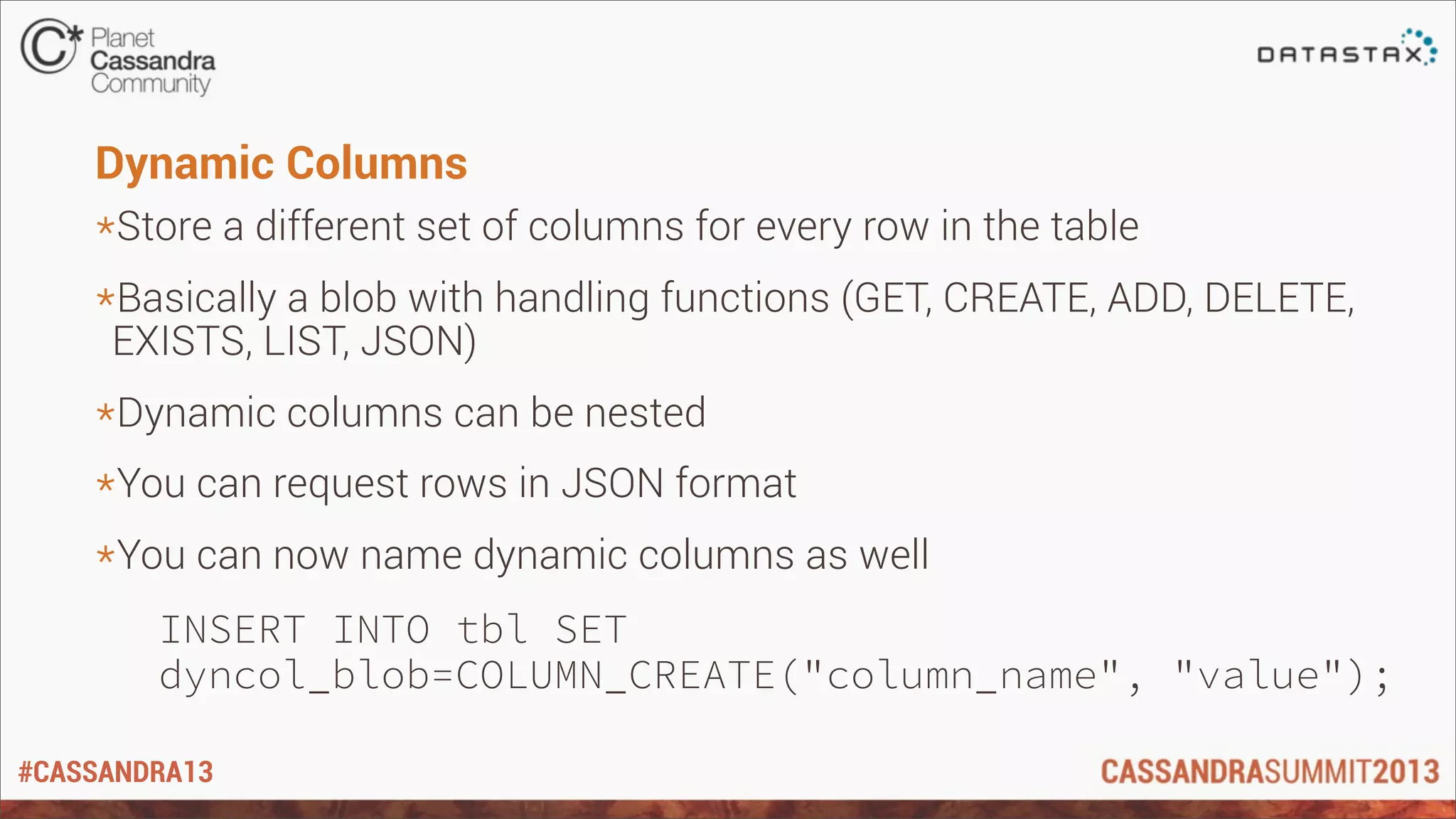 #CASSANDRA13
Dynamic Columns
*Store a different set of columns for every row in the table
*Basically a blob with handling functions (GET, CREATE, ADD, DELETE,
EXISTS, LIST, JSON)
*Dynamic columns can be nested
*You can request rows in JSON format
*You can now name dynamic columns as well
INSERT INTO tbl SET
dyncol_blob=COLUMN_CREATE("column_name", "value");
 