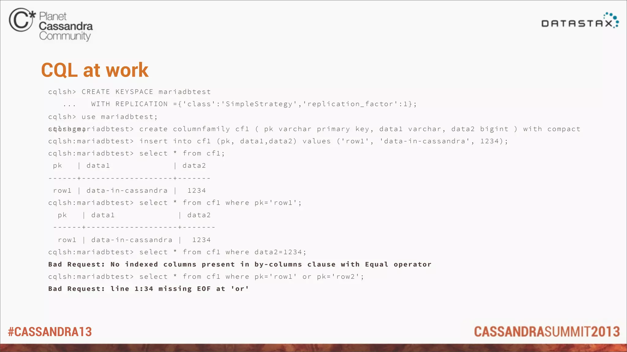 #CASSANDRA13
CQL at work
cqlsh> CREATE KEYSPACE mariadbtest
... WITH REPLICATION ={'class':'SimpleStrategy','replication_factor':1};
cqlsh> use mariadbtest;
cqlsh:mariadbtest> create columnfamily cf1 ( pk varchar primary key, data1 varchar, data2 bigint ) with compactstorage;
cqlsh:mariadbtest> insert into cf1 (pk, data1,data2) values ('row1', 'data-in-cassandra', 1234);
cqlsh:mariadbtest> select * from cf1;
pk | data1 | data2
------+-------------------+-------
row1 | data-in-cassandra | 1234
cqlsh:mariadbtest> select * from cf1 where pk='row1';
pk | data1 | data2
------+-------------------+-------
row1 | data-in-cassandra | 1234
cqlsh:mariadbtest> select * from cf1 where data2=1234;
Bad Request: No indexed columns present in by-columns clause with Equal operator
cqlsh:mariadbtest> select * from cf1 where pk='row1' or pk='row2';
Bad Request: line 1:34 missing EOF at 'or'
 