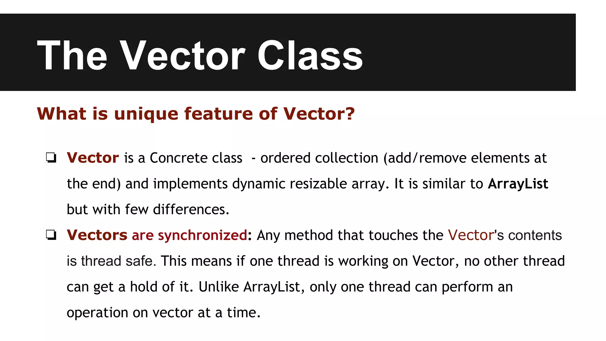 The Vector Class
What is unique feature of Vector?
❏ Vector is a Concrete class - ordered collection (add/remove elements at
the end) and implements dynamic resizable array. It is similar to ArrayList
but with few differences.
❏ Vectors are synchronized: Any method that touches the Vector's contents
is thread safe. This means if one thread is working on Vector, no other thread
can get a hold of it. Unlike ArrayList, only one thread can perform an
operation on vector at a time.
 