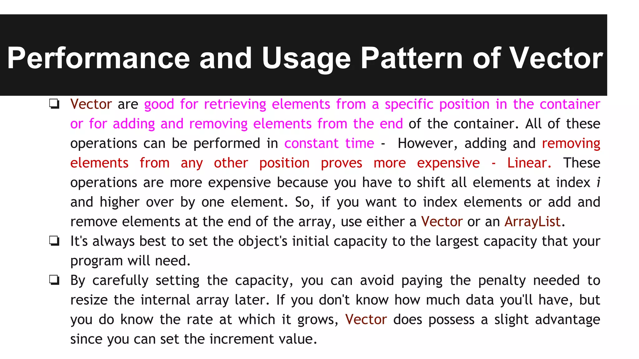 Performance and Usage Pattern of Vector
❏ Vector are good for retrieving elements from a specific position in the container
or for adding and removing elements from the end of the container. All of these
operations can be performed in constant time - However, adding and removing
elements from any other position proves more expensive - Linear. These
operations are more expensive because you have to shift all elements at index i
and higher over by one element. So, if you want to index elements or add and
remove elements at the end of the array, use either a Vector or an ArrayList.
❏ It's always best to set the object's initial capacity to the largest capacity that your
program will need.
❏ By carefully setting the capacity, you can avoid paying the penalty needed to
resize the internal array later. If you don't know how much data you'll have, but
you do know the rate at which it grows, Vector does possess a slight advantage
since you can set the increment value.
 