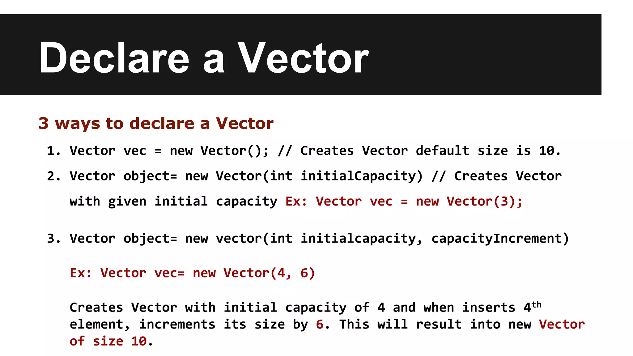 Declare a Vector
3 ways to declare a Vector
1. Vector vec = new Vector(); // Creates Vector default size is 10.
2. Vector object= new Vector(int initialCapacity) // Creates Vector
with given initial capacity Ex: Vector vec = new Vector(3);
3. Vector object= new vector(int initialcapacity, capacityIncrement)
Ex: Vector vec= new Vector(4, 6)
Creates Vector with initial capacity of 4 and when inserts 4th
element, increments its size by 6. This will result into new Vector
of size 10.
 