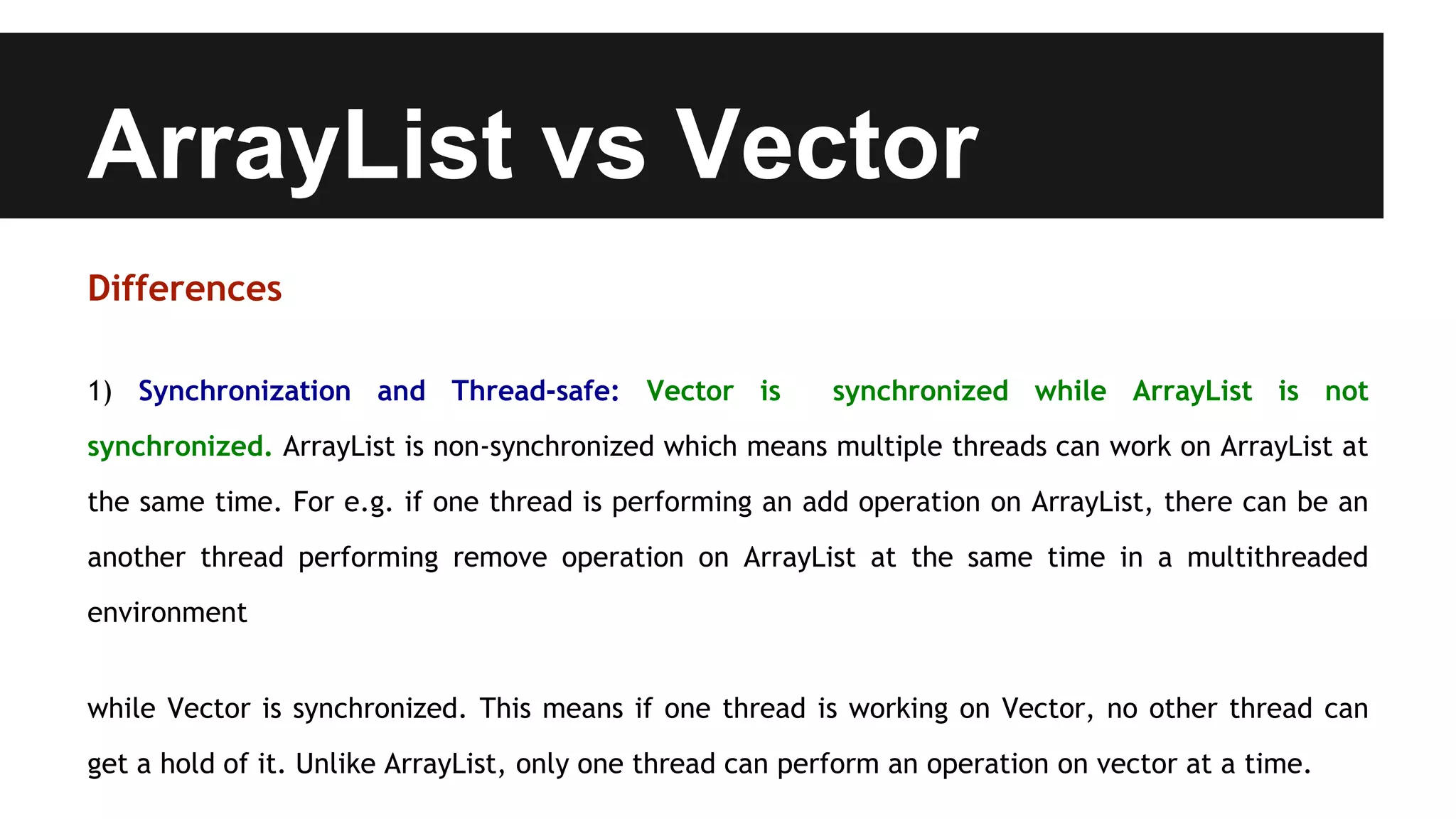 ArrayList vs Vector
Differences
1) Synchronization and Thread-safe: Vector is synchronized while ArrayList is not
synchronized. ArrayList is non-synchronized which means multiple threads can work on ArrayList at
the same time. For e.g. if one thread is performing an add operation on ArrayList, there can be an
another thread performing remove operation on ArrayList at the same time in a multithreaded
environment
while Vector is synchronized. This means if one thread is working on Vector, no other thread can
get a hold of it. Unlike ArrayList, only one thread can perform an operation on vector at a time.
 