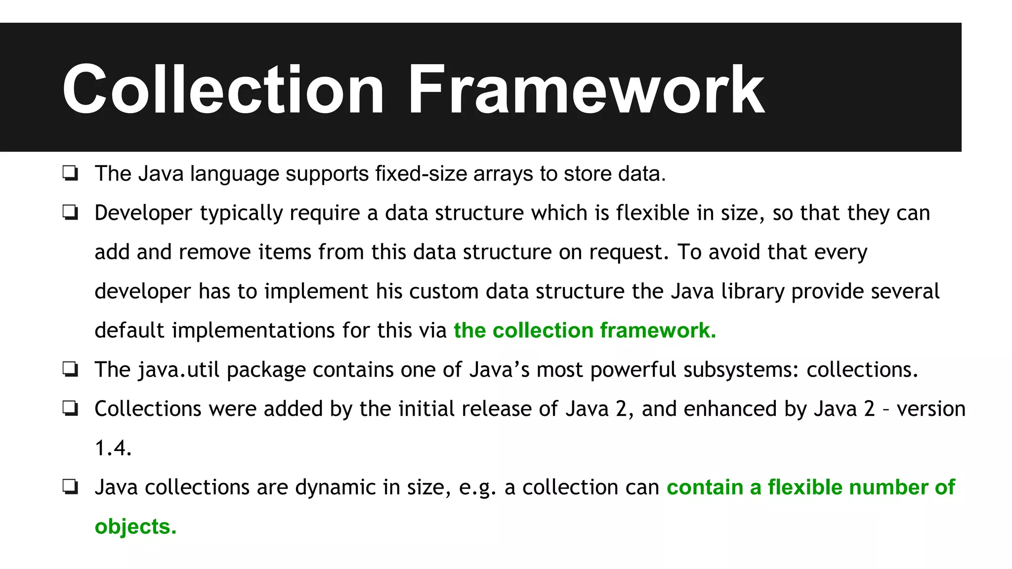Collection Framework
❏ The Java language supports fixed-size arrays to store data.
❏ Developer typically require a data structure which is flexible in size, so that they can
add and remove items from this data structure on request. To avoid that every
developer has to implement his custom data structure the Java library provide several
default implementations for this via the collection framework.
❏ The java.util package contains one of Java’s most powerful subsystems: collections.
❏ Collections were added by the initial release of Java 2, and enhanced by Java 2 – version
1.4.
❏ Java collections are dynamic in size, e.g. a collection can contain a flexible number of
objects.
 