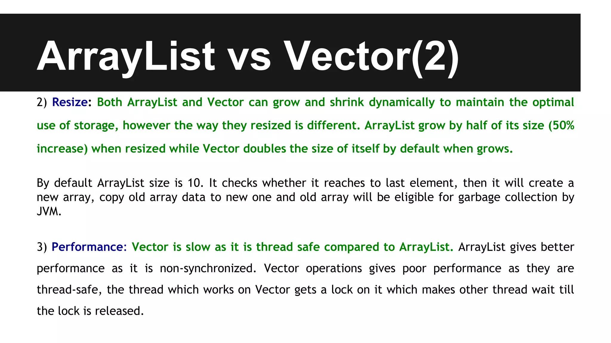 ArrayList vs Vector(2)
2) Resize: Both ArrayList and Vector can grow and shrink dynamically to maintain the optimal
use of storage, however the way they resized is different. ArrayList grow by half of its size (50%
increase) when resized while Vector doubles the size of itself by default when grows.
By default ArrayList size is 10. It checks whether it reaches to last element, then it will create a
new array, copy old array data to new one and old array will be eligible for garbage collection by
JVM.
3) Performance: Vector is slow as it is thread safe compared to ArrayList. ArrayList gives better
performance as it is non-synchronized. Vector operations gives poor performance as they are
thread-safe, the thread which works on Vector gets a lock on it which makes other thread wait till
the lock is released.
 