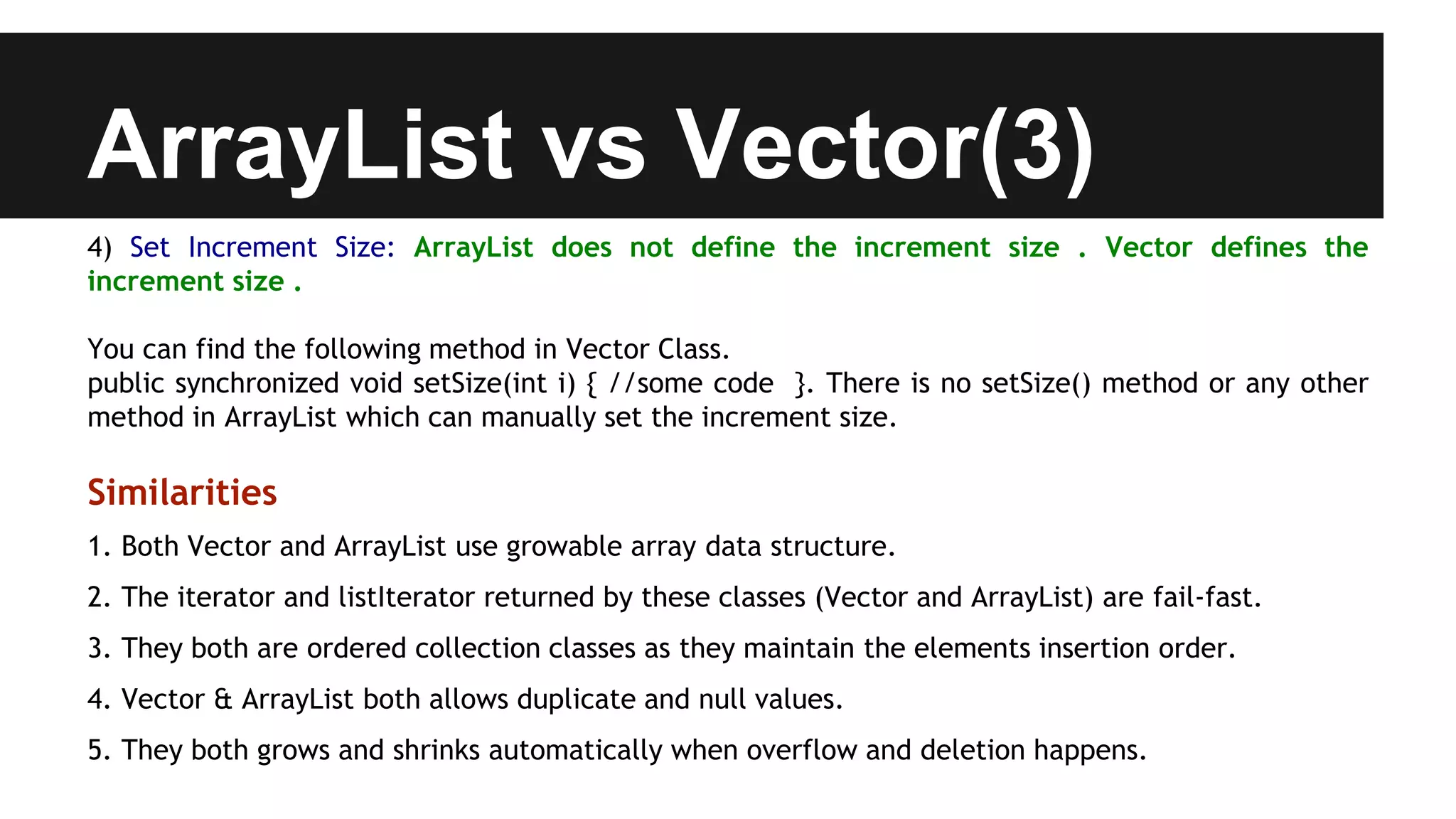 ArrayList vs Vector(3)
4) Set Increment Size: ArrayList does not define the increment size . Vector defines the
increment size .
You can find the following method in Vector Class.
public synchronized void setSize(int i) { //some code }. There is no setSize() method or any other
method in ArrayList which can manually set the increment size.
Similarities
1. Both Vector and ArrayList use growable array data structure.
2. The iterator and listIterator returned by these classes (Vector and ArrayList) are fail-fast.
3. They both are ordered collection classes as they maintain the elements insertion order.
4. Vector & ArrayList both allows duplicate and null values.
5. They both grows and shrinks automatically when overflow and deletion happens.
 